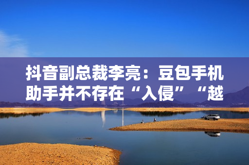 抖音副总裁李亮：豆包手机助手并不存在“入侵”“越权”等行为