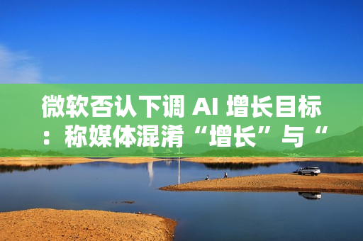 微软否认下调 AI 增长目标：称媒体混淆“增长”与“配额”