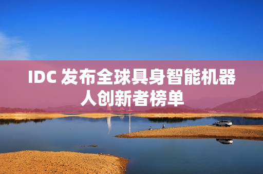 IDC 发布全球具身智能机器人创新者榜单