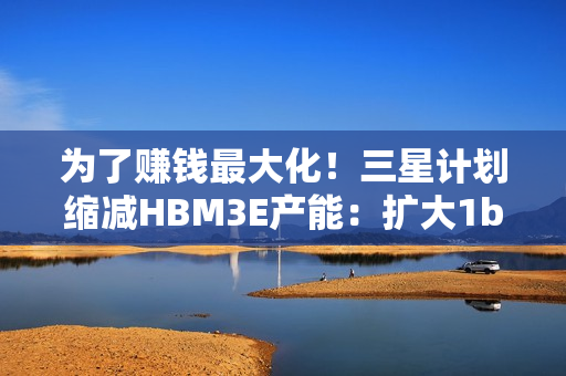 为了赚钱最大化！三星计划缩减HBM3E产能：扩大1b nm制程