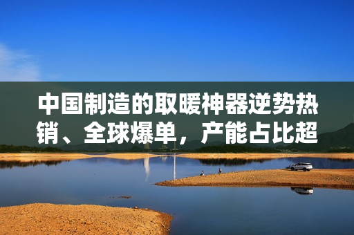 中国制造的取暖神器逆势热销、全球爆单，产能占比超 65%