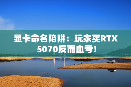 显卡命名陷阱：玩家买RTX 5070反而血亏！