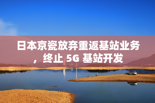 日本京瓷放弃重返基站业务，终止 5G 基站开发
