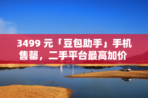 3499 元「豆包助手」手机售罄，二手平台最高加价 1500 元