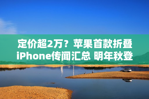 定价超2万？苹果首款折叠iPhone传闻汇总 明年秋登场