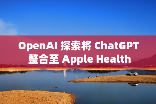 OpenAI 探索将 ChatGPT 整合至 Apple Health