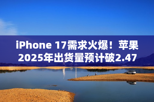 iPhone 17需求火爆！苹果2025年出货量预计破2.47亿部