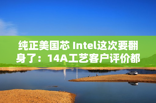 纯正美国芯 Intel这次要翻身了：14A工艺客户评价都说好