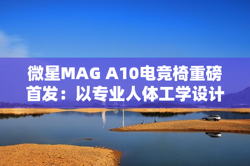 微星MAG A10电竞椅重磅首发：以专业人体工学设计，重塑久坐舒适体验