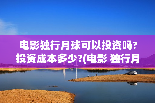 电影独行月球可以投资吗?投资成本多少?(电影 独行月球)