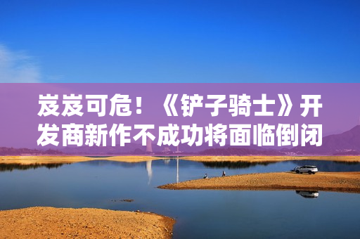 岌岌可危！《铲子骑士》开发商新作不成功将面临倒闭危险