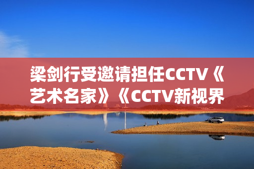 梁剑行受邀请担任CCTV《艺术名家》《CCTV新视界》国学文化客座教授(梁剑辉是谁)