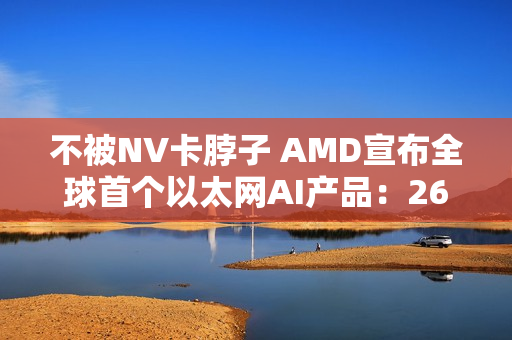 不被NV卡脖子 AMD宣布全球首个以太网AI产品：260TB/s带宽
