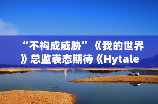 “不构成威胁”《我的世界》总监表态期待《Hytale》