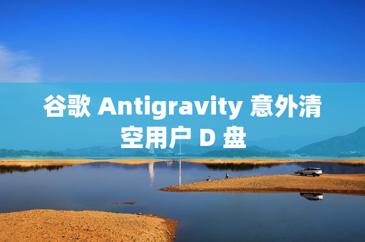 谷歌 Antigravity 意外清空用户 D 盘