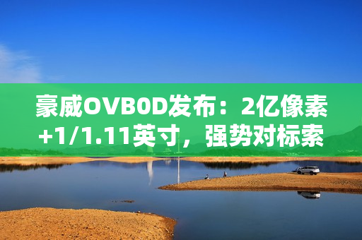 豪威OVB0D发布：2亿像素+1/1.11英寸，强势对标索尼LYTIA 901