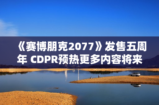 《赛博朋克2077》发售五周年 CDPR预热更多内容将来