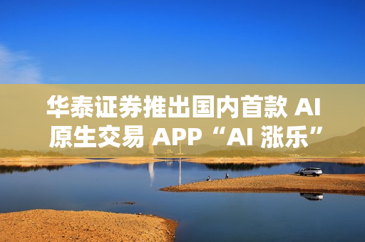 华泰证券推出国内首款 AI 原生交易 APP“AI 涨乐”