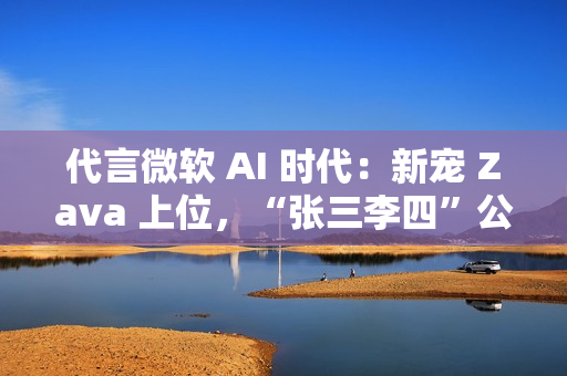 代言微软 AI 时代：新宠 Zava 上位，“张三李四”公司将谢幕