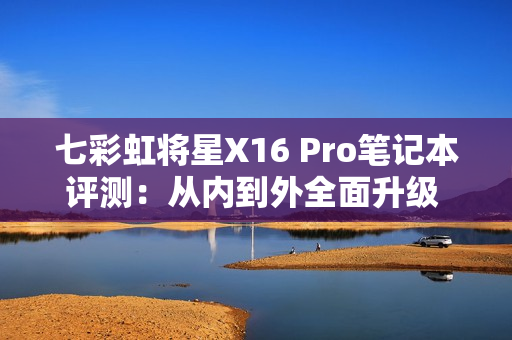 七彩虹将星X16 Pro笔记本评测：从内到外全面升级 性能体验超越主流