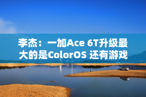 李杰：一加Ace 6T升级最大的是ColorOS 还有游戏百宝箱