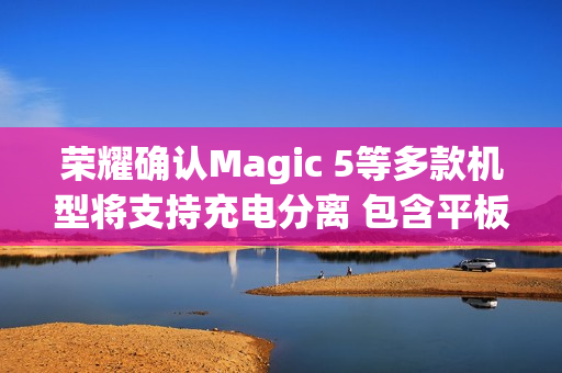 荣耀确认Magic 5等多款机型将支持充电分离 包含平板