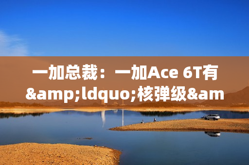 一加总裁：一加Ace 6T有&ldquo;核弹级&rdquo;配置 旗舰同款陀螺仪