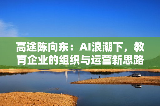 高途陈向东：AI浪潮下，教育企业的组织与运营新思路