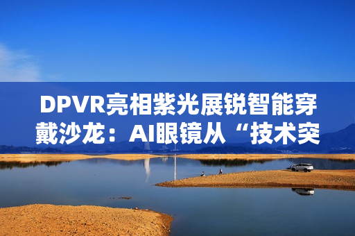 DPVR亮相紫光展锐智能穿戴沙龙：AI眼镜从“技术突破”迈向“全民可用”