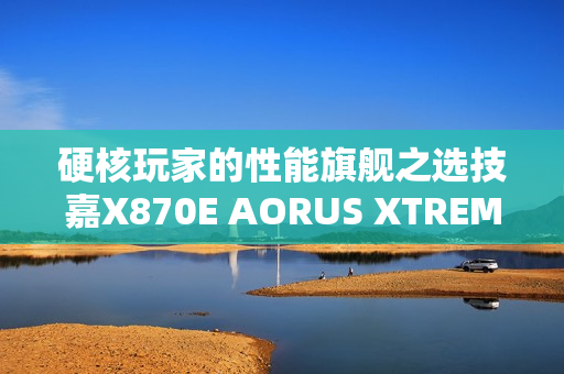 硬核玩家的性能旗舰之选技嘉X870E AORUS XTREME X3D AI TOP主板重磅亮相