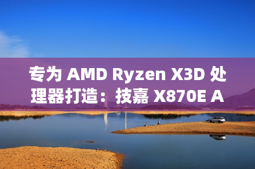 专为 AMD Ryzen X3D 处理器打造：技嘉 X870E AORUS XTREME X3D AI TOP 旗舰主板正式上市