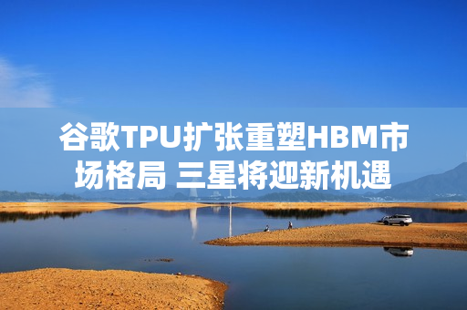 谷歌TPU扩张重塑HBM市场格局 三星将迎新机遇