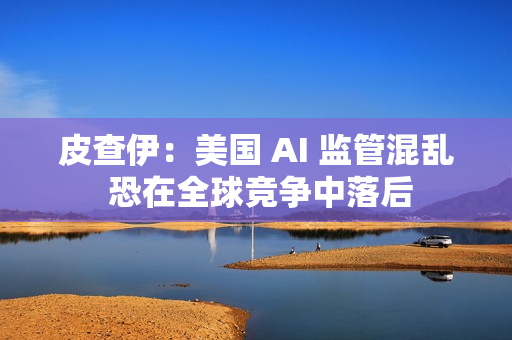 皮查伊：美国 AI 监管混乱 恐在全球竞争中落后