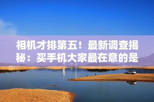 相机才排第五！最新调查揭秘：买手机大家最在意的是续航