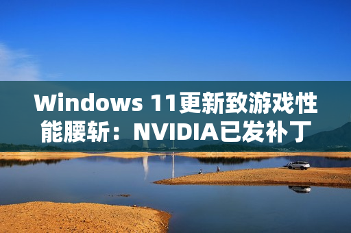 Windows 11更新致游戏性能腰斩：NVIDIA已发补丁、微软还在沉默！