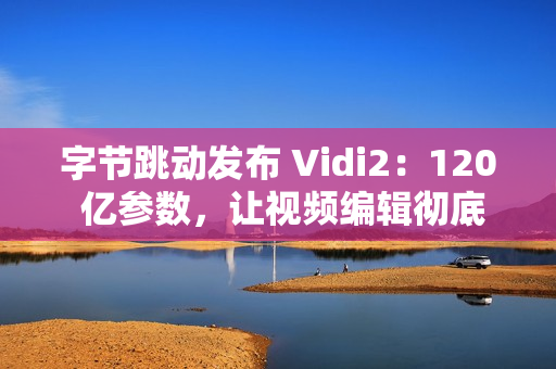 字节跳动发布 Vidi2：120 亿参数，让视频编辑彻底自动化