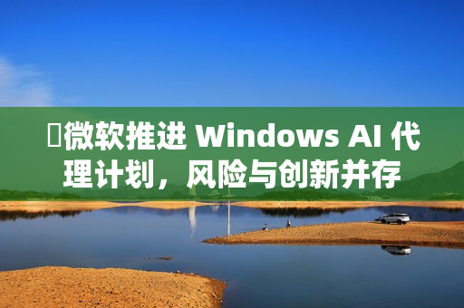 ​微软推进 Windows AI 代理计划，风险与创新并存