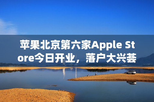 苹果北京第六家Apple Store今日开业，落户大兴荟聚购物中心