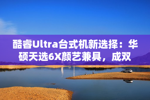 酷睿Ultra台式机新选择：华硕天选6X颜艺兼具，成双12购机标配