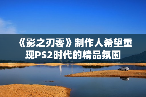 《影之刃零》制作人希望重现PS2时代的精品氛围