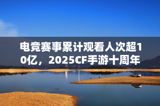 电竞赛事累计观看人次超10亿，2025CF手游十周年盛典暨CFML秋季赛S18总决赛收官