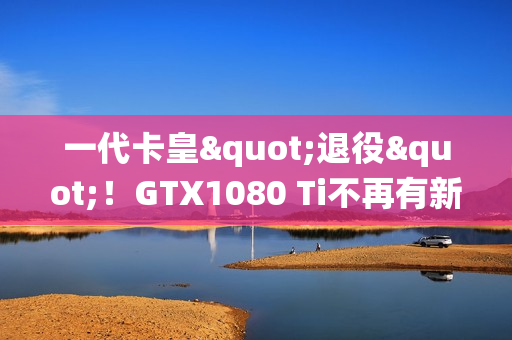 一代卡皇"退役"！GTX1080 Ti不再有新游戏驱动支持更新