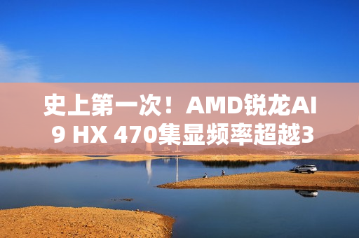 史上第一次！AMD锐龙AI 9 HX 470集显频率超越3GHz