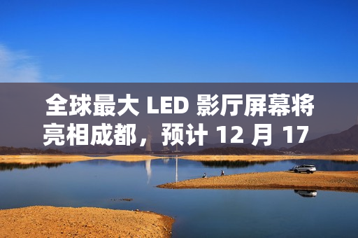 全球最大 LED 影厅屏幕将亮相成都，预计 12 月 17 日开门迎客