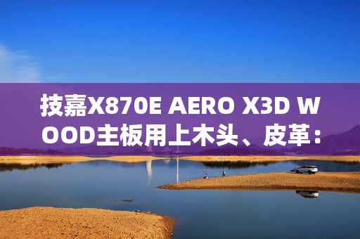技嘉X870E AERO X3D WOOD主板用上木头、皮革：精美如艺术品