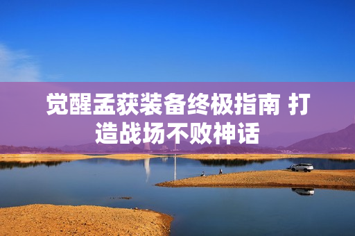 觉醒孟获装备终极指南 打造战场不败神话