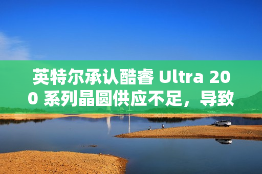 英特尔承认酷睿 Ultra 200 系列晶圆供应不足，导致供不应求