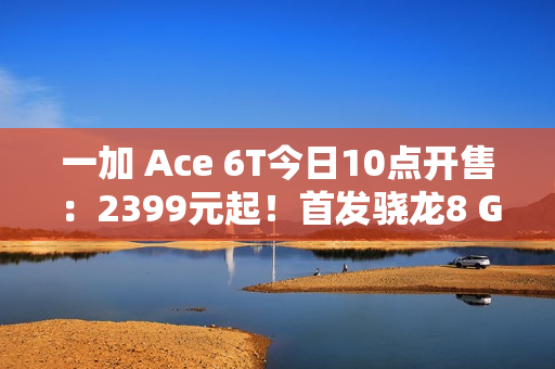 一加 Ace 6T今日10点开售：2399元起！首发骁龙8 Gen 5，165Hz超高帧屏幕