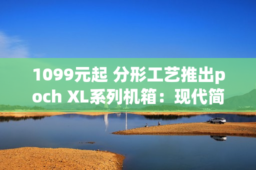 1099元起 分形工艺推出poch XL系列机箱：现代简约设计