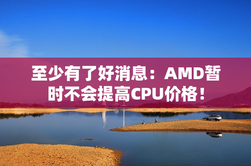 至少有了好消息：AMD暂时不会提高CPU价格！